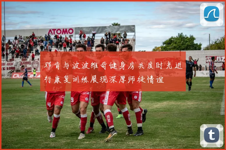 邓肯与波波维奇健身房共度时光进行康复训练展现深厚师徒情谊